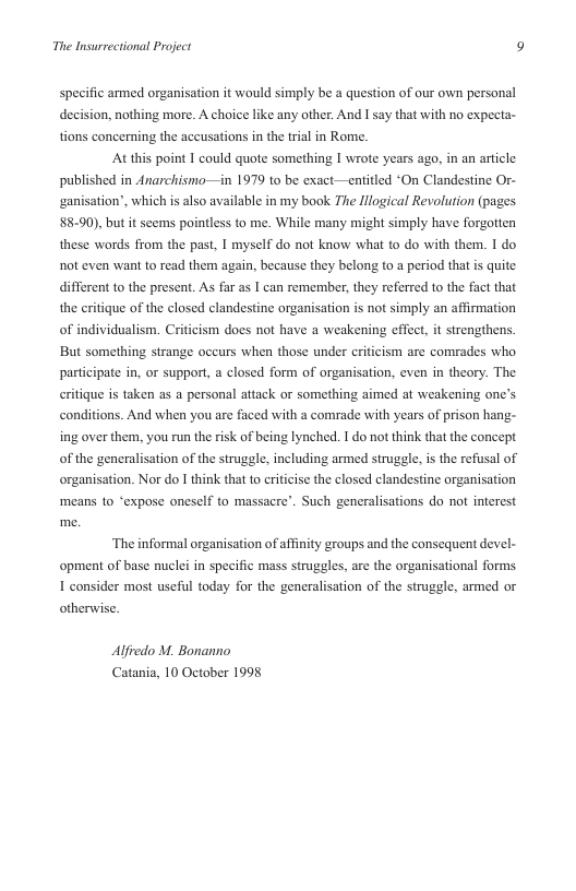 The Insurrectional Project 9  specific armed organisation it would simply be a question of our own personal decision, nothing more. A choice like any other. And I say that with no expecta- tions concerning the accusations in the trial in Rome.  ‘At this point I could quote something I wrote years ago, in an article in 1979 t0 be exact—enitled “On Clandestine Or-  published in Anarchismo- ganisation”, which is also available in my book The Illogical Revolution (pages 88-90), but it seems pointless to me. While many might simply have forgotten these words from the past, I myself do not know what to do with them. 1 do ot even want to read them again, because they belong to a period that s quite different to the present. As far as [ can remember, they referred to the fact that the critique of the closed clandestine organisation is not simply an affirmation of individualism. Cri  ism docs not have a weakening cffect, it strengthens. But something strange occurs when those under criticism are comrades who participate in, or support, a closed form of organisation, even in theory. The eritique is taken as a personal attack or something aimed at weakening one’s conditions. And when you are faced with a comrade with years of prison hang- ing over them, you run the risk of being lynched. I do not think that the concept of the generalisation of the struggle, including armed struggle, is the refusal of organisation. Nor do I think that to criticise the closed clandestine organisation means to ‘expose oneself to massacre’. Such generalisations do not interest  ‘The informal organisation of afinity groups and the consequent devel- opment of base nuclei in specific mass struggles, are the organisational forms 1 consider most useful today for the generalisation of the struggle, armed or otherwise.  Alfvedo M. Bonanno Catania, 10 October 1998 